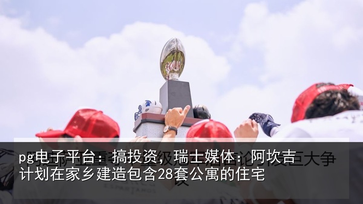 pg电子平台:搞投资,瑞士媒体:阿坎吉计划在家乡建造包含28套公寓的住宅