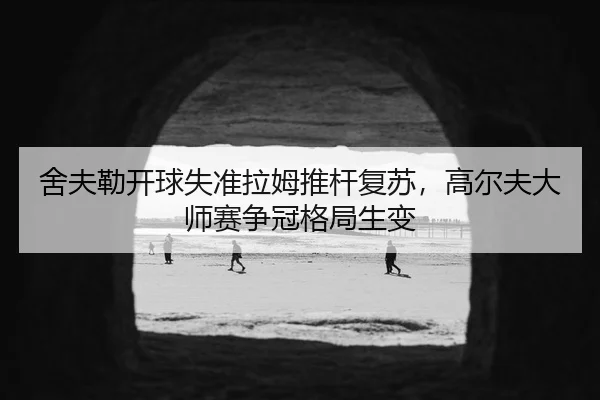 舍夫勒开球失准拉姆推杆复苏，高尔夫大师赛争冠格局生变