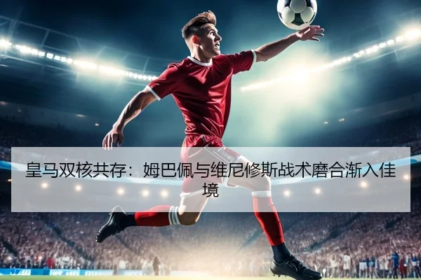 皇马双核共存：姆巴佩与维尼修斯战术磨合渐入佳境