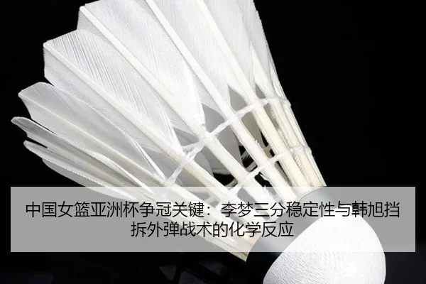 中国女篮亚洲杯争冠关键：李梦三分稳定性与韩旭挡拆外弹战术的化学反应